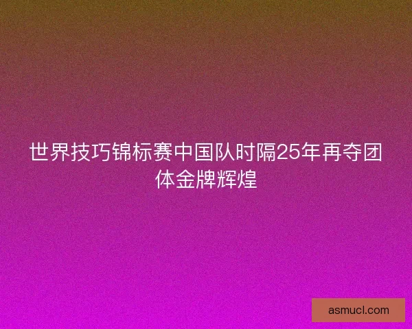 世界技巧锦标赛中国队时隔25年再夺团体金牌辉煌