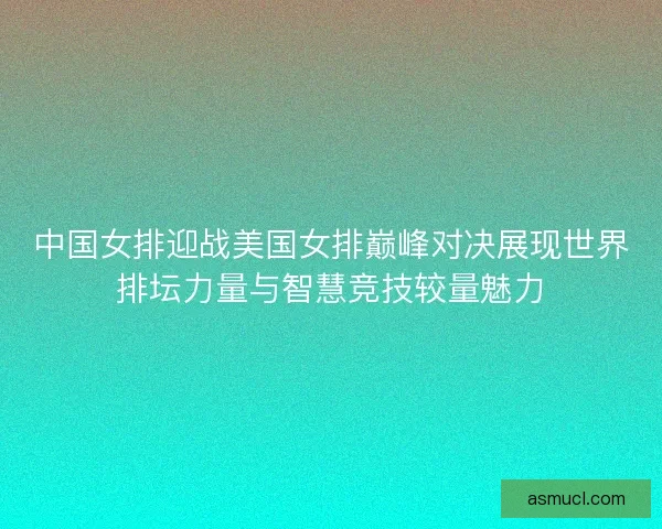 中国女排迎战美国女排巅峰对决展现世界排坛力量与智慧竞技较量魅力