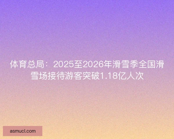 体育总局：2025至2026年滑雪季全国滑雪场接待游客突破1.18亿人次