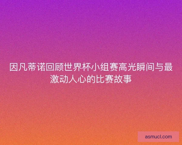 因凡蒂诺回顾世界杯小组赛高光瞬间与最激动人心的比赛故事